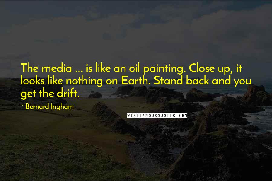 Bernard Ingham Quotes: The media ... is like an oil painting. Close up, it looks like nothing on Earth. Stand back and you get the drift.
