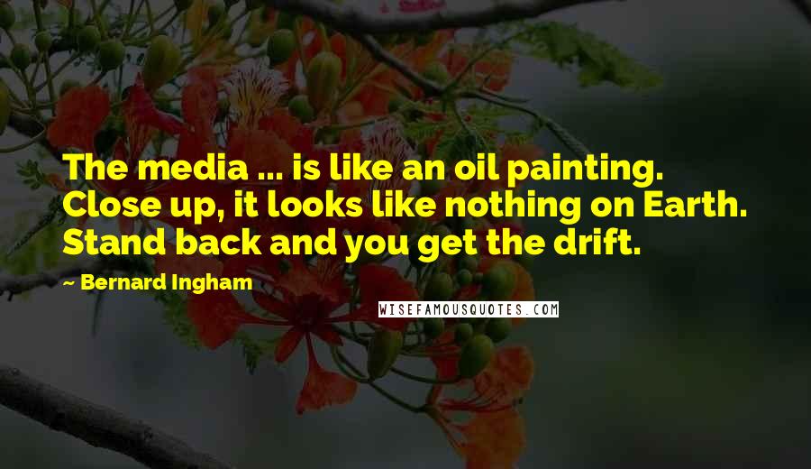 Bernard Ingham Quotes: The media ... is like an oil painting. Close up, it looks like nothing on Earth. Stand back and you get the drift.