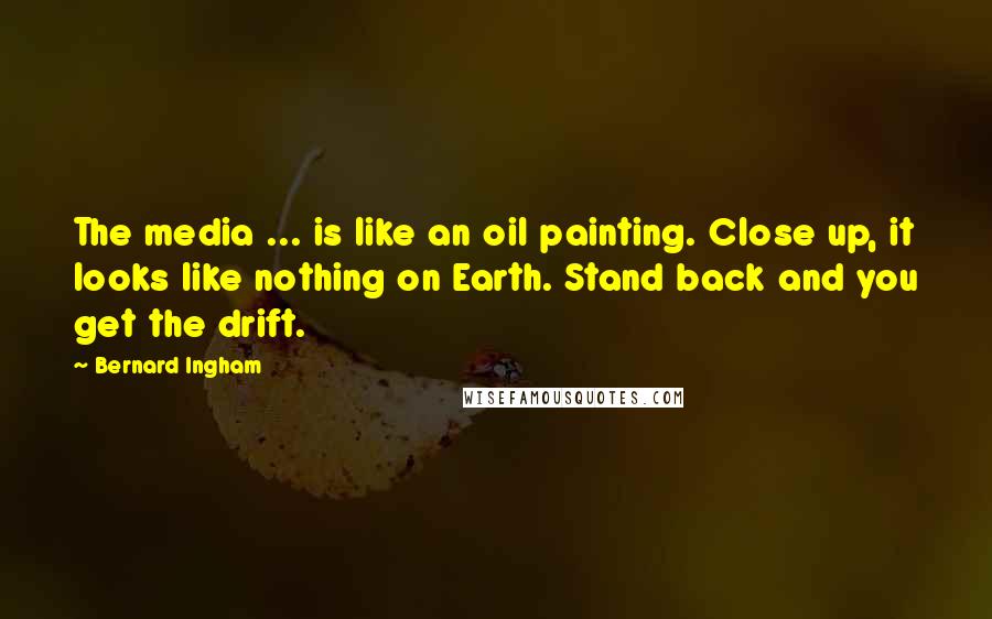 Bernard Ingham Quotes: The media ... is like an oil painting. Close up, it looks like nothing on Earth. Stand back and you get the drift.