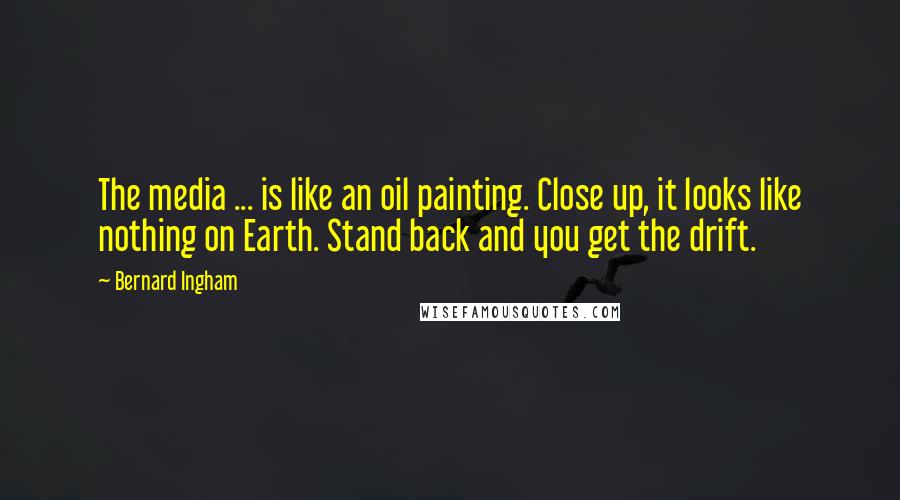 Bernard Ingham Quotes: The media ... is like an oil painting. Close up, it looks like nothing on Earth. Stand back and you get the drift.