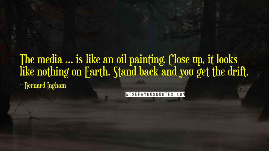 Bernard Ingham Quotes: The media ... is like an oil painting. Close up, it looks like nothing on Earth. Stand back and you get the drift.