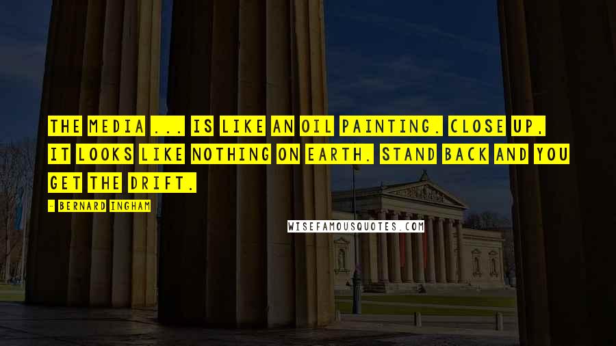 Bernard Ingham Quotes: The media ... is like an oil painting. Close up, it looks like nothing on Earth. Stand back and you get the drift.