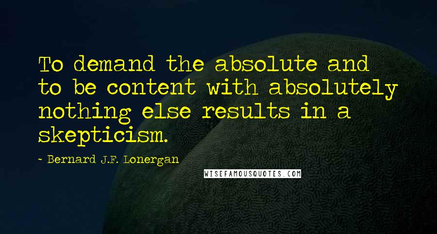 Bernard J.F. Lonergan Quotes: To demand the absolute and to be content with absolutely nothing else results in a skepticism.