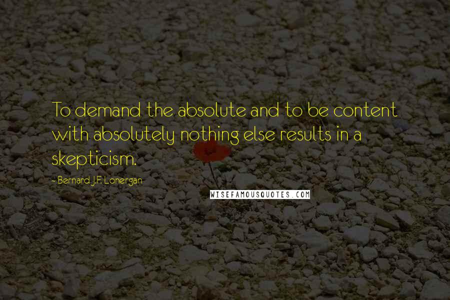 Bernard J.F. Lonergan Quotes: To demand the absolute and to be content with absolutely nothing else results in a skepticism.