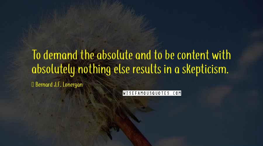 Bernard J.F. Lonergan Quotes: To demand the absolute and to be content with absolutely nothing else results in a skepticism.