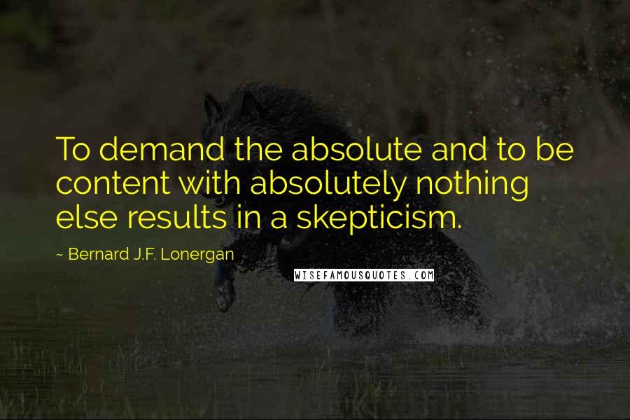 Bernard J.F. Lonergan Quotes: To demand the absolute and to be content with absolutely nothing else results in a skepticism.