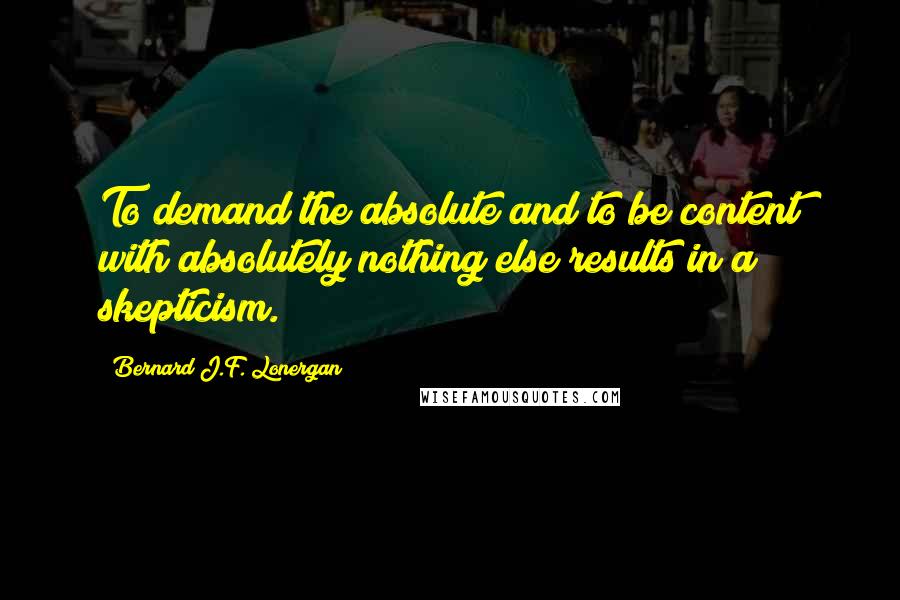 Bernard J.F. Lonergan Quotes: To demand the absolute and to be content with absolutely nothing else results in a skepticism.