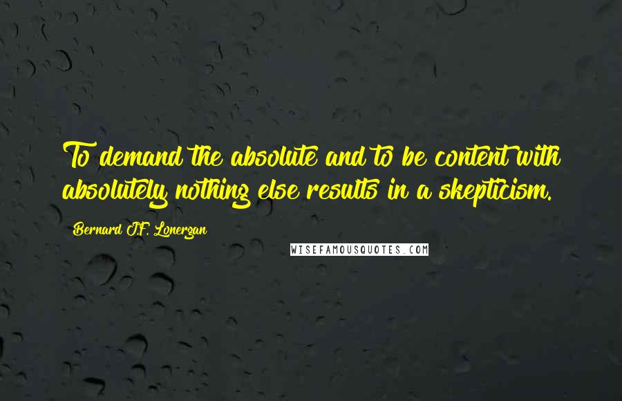 Bernard J.F. Lonergan Quotes: To demand the absolute and to be content with absolutely nothing else results in a skepticism.