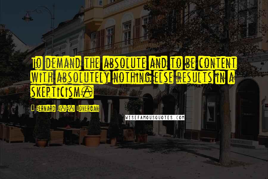 Bernard J.F. Lonergan Quotes: To demand the absolute and to be content with absolutely nothing else results in a skepticism.