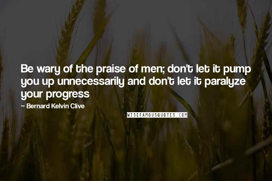Bernard Kelvin Clive Quotes: Be wary of the praise of men; don't let it pump you up unnecessarily and don't let it paralyze your progress