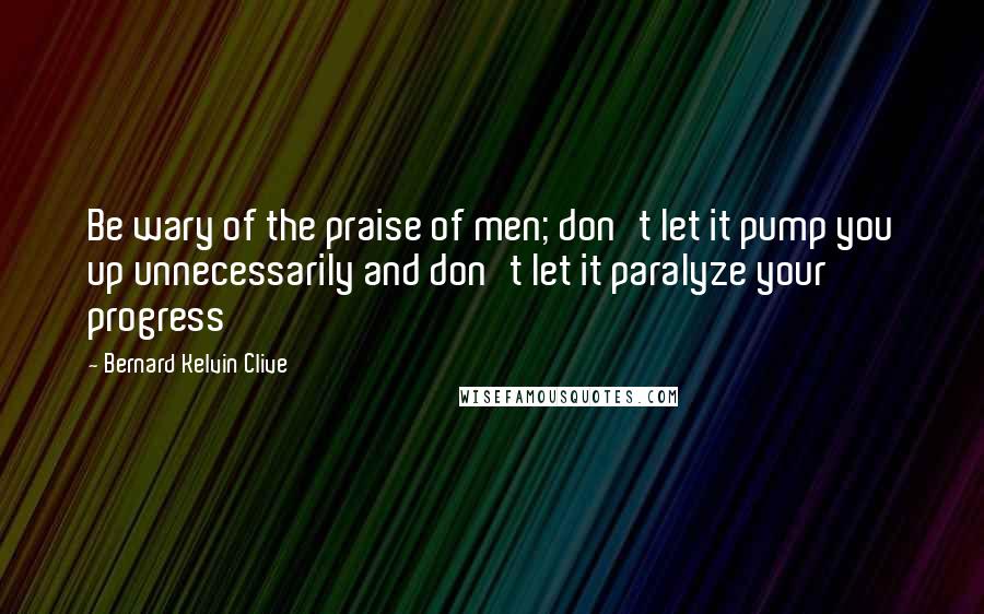 Bernard Kelvin Clive Quotes: Be wary of the praise of men; don't let it pump you up unnecessarily and don't let it paralyze your progress