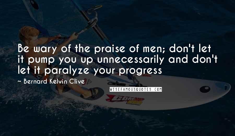 Bernard Kelvin Clive Quotes: Be wary of the praise of men; don't let it pump you up unnecessarily and don't let it paralyze your progress