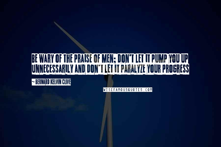 Bernard Kelvin Clive Quotes: Be wary of the praise of men; don't let it pump you up unnecessarily and don't let it paralyze your progress
