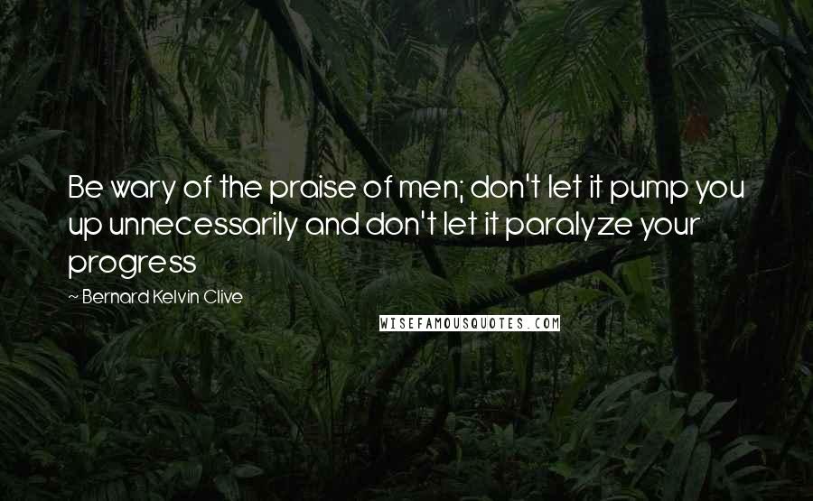 Bernard Kelvin Clive Quotes: Be wary of the praise of men; don't let it pump you up unnecessarily and don't let it paralyze your progress
