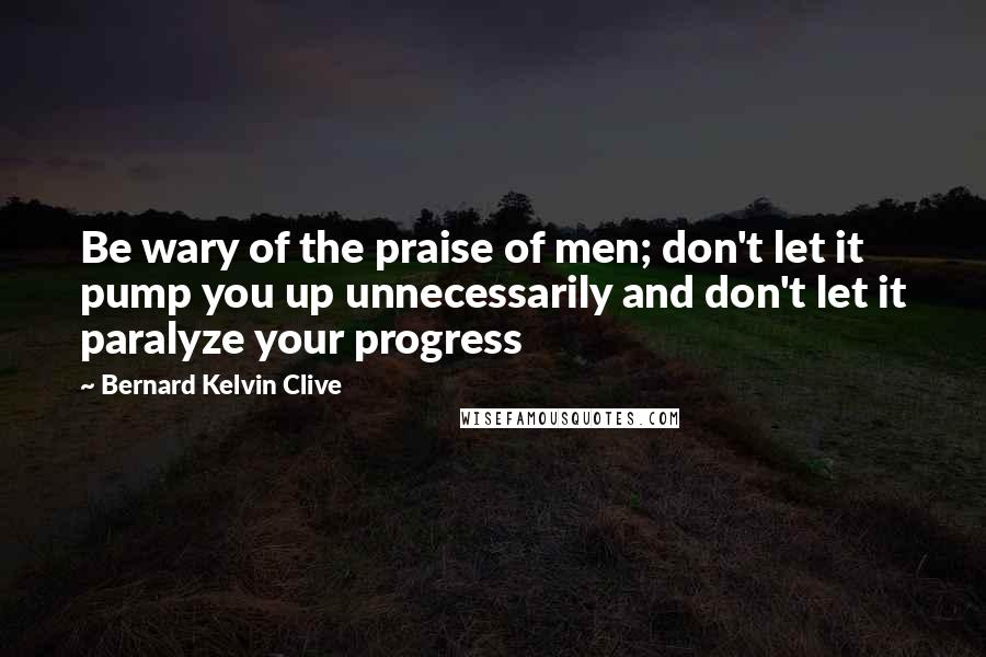 Bernard Kelvin Clive Quotes: Be wary of the praise of men; don't let it pump you up unnecessarily and don't let it paralyze your progress