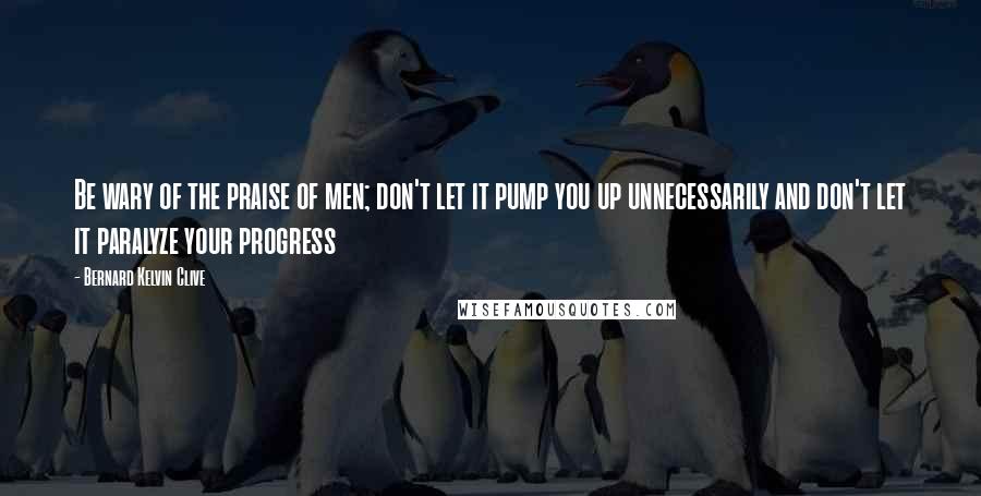 Bernard Kelvin Clive Quotes: Be wary of the praise of men; don't let it pump you up unnecessarily and don't let it paralyze your progress