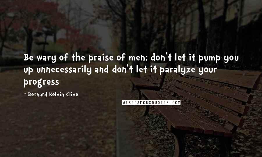 Bernard Kelvin Clive Quotes: Be wary of the praise of men; don't let it pump you up unnecessarily and don't let it paralyze your progress
