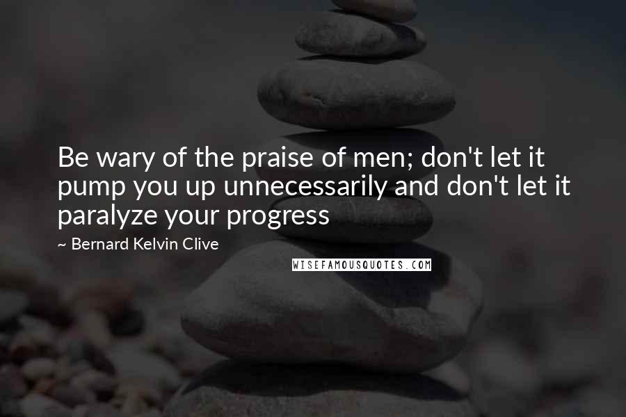 Bernard Kelvin Clive Quotes: Be wary of the praise of men; don't let it pump you up unnecessarily and don't let it paralyze your progress