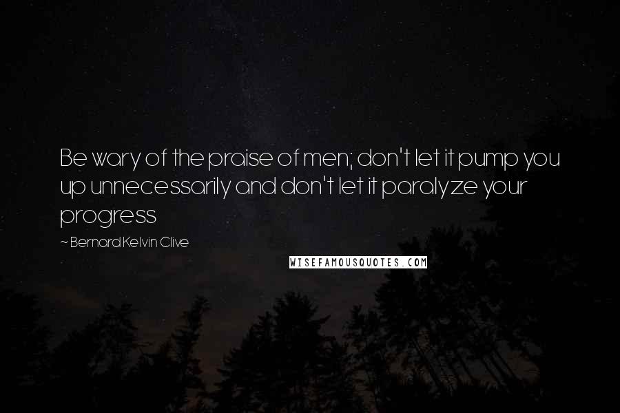 Bernard Kelvin Clive Quotes: Be wary of the praise of men; don't let it pump you up unnecessarily and don't let it paralyze your progress