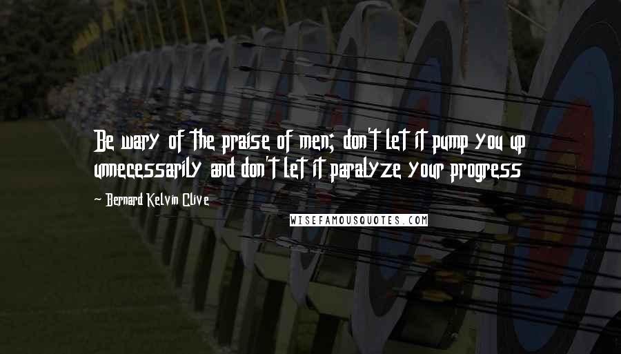 Bernard Kelvin Clive Quotes: Be wary of the praise of men; don't let it pump you up unnecessarily and don't let it paralyze your progress
