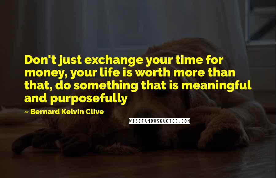 Bernard Kelvin Clive Quotes: Don't just exchange your time for money, your life is worth more than that, do something that is meaningful and purposefully
