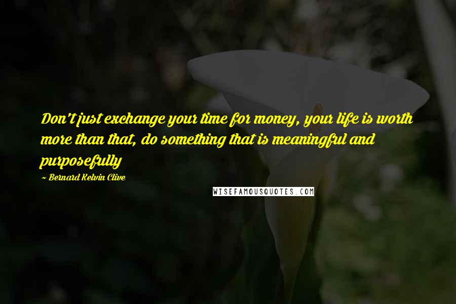 Bernard Kelvin Clive Quotes: Don't just exchange your time for money, your life is worth more than that, do something that is meaningful and purposefully