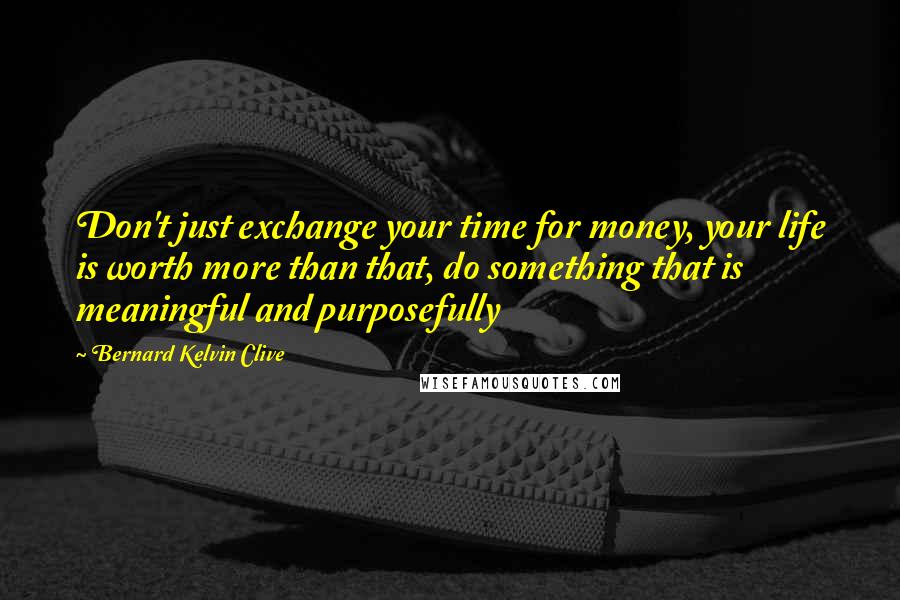Bernard Kelvin Clive Quotes: Don't just exchange your time for money, your life is worth more than that, do something that is meaningful and purposefully