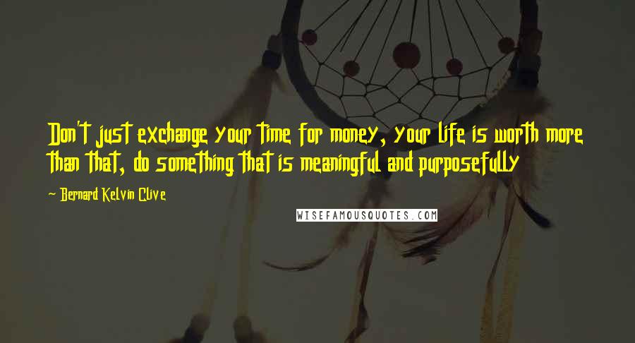 Bernard Kelvin Clive Quotes: Don't just exchange your time for money, your life is worth more than that, do something that is meaningful and purposefully