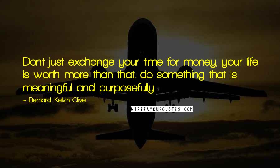 Bernard Kelvin Clive Quotes: Don't just exchange your time for money, your life is worth more than that, do something that is meaningful and purposefully