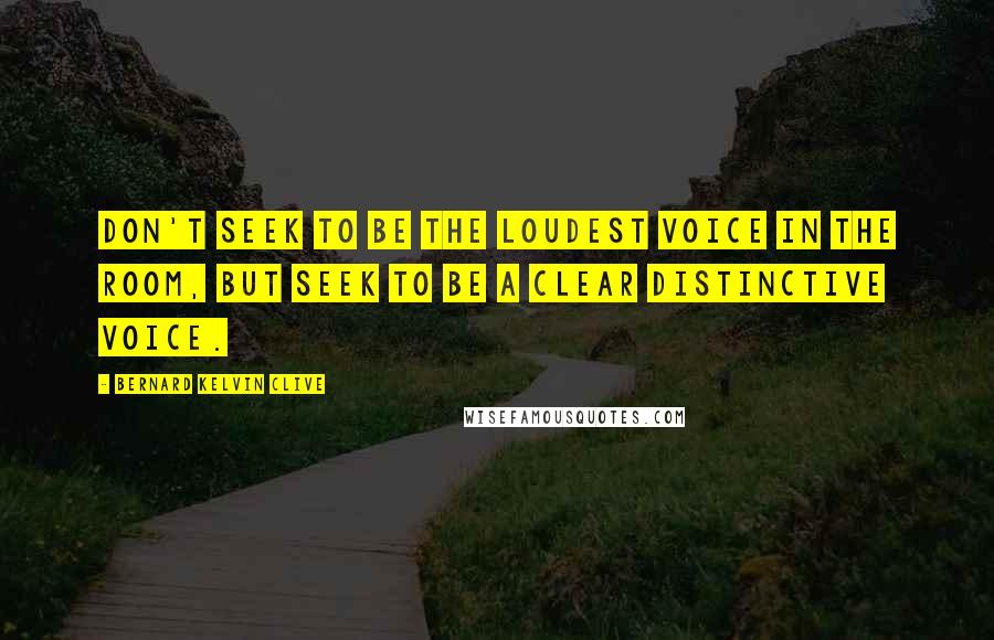 Bernard Kelvin Clive Quotes: Don't seek to be the loudest voice in the room, but seek to be a clear distinctive voice.