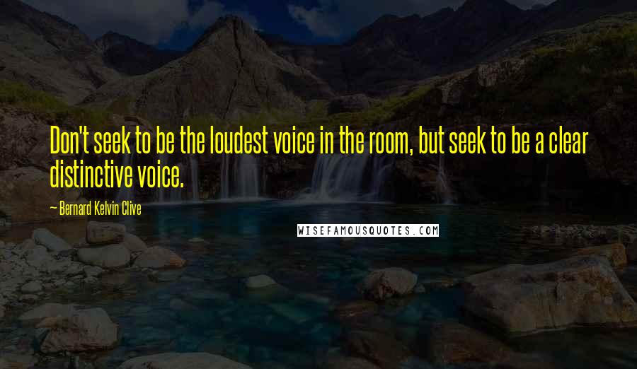 Bernard Kelvin Clive Quotes: Don't seek to be the loudest voice in the room, but seek to be a clear distinctive voice.