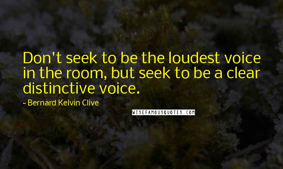 Bernard Kelvin Clive Quotes: Don't seek to be the loudest voice in the room, but seek to be a clear distinctive voice.