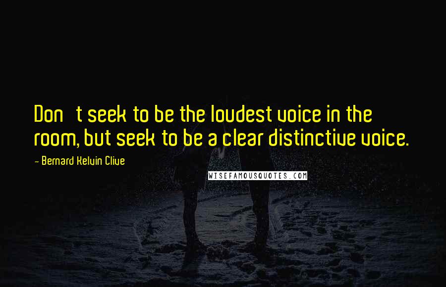 Bernard Kelvin Clive Quotes: Don't seek to be the loudest voice in the room, but seek to be a clear distinctive voice.