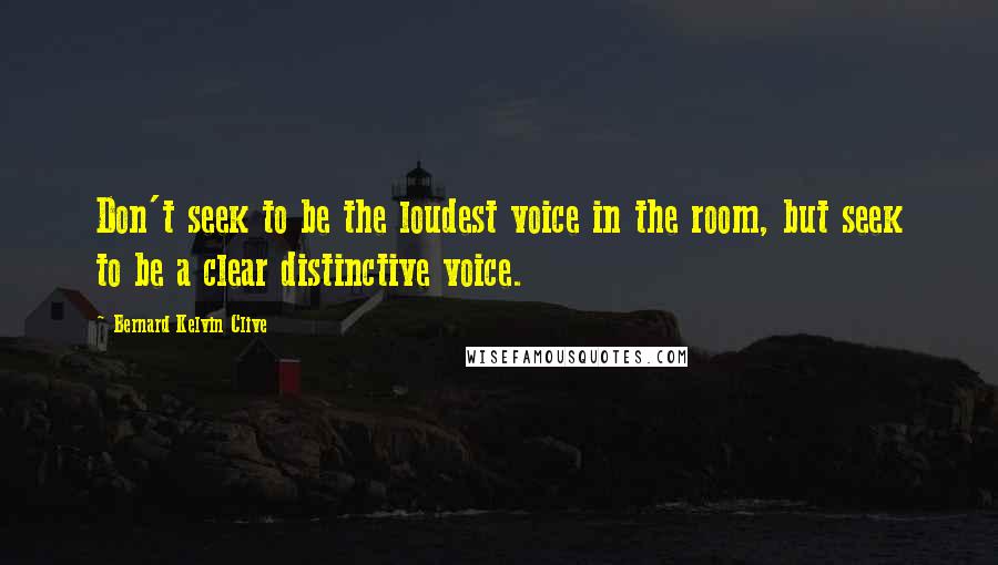 Bernard Kelvin Clive Quotes: Don't seek to be the loudest voice in the room, but seek to be a clear distinctive voice.