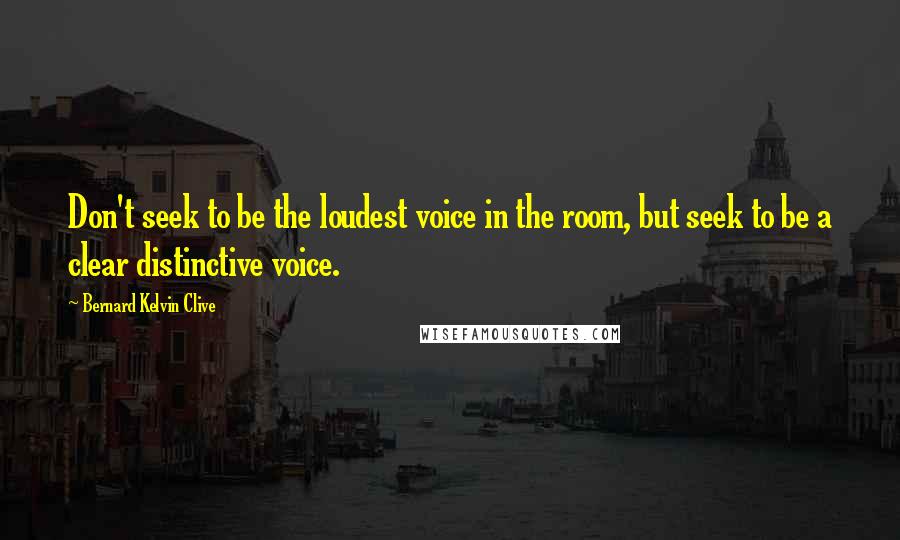 Bernard Kelvin Clive Quotes: Don't seek to be the loudest voice in the room, but seek to be a clear distinctive voice.
