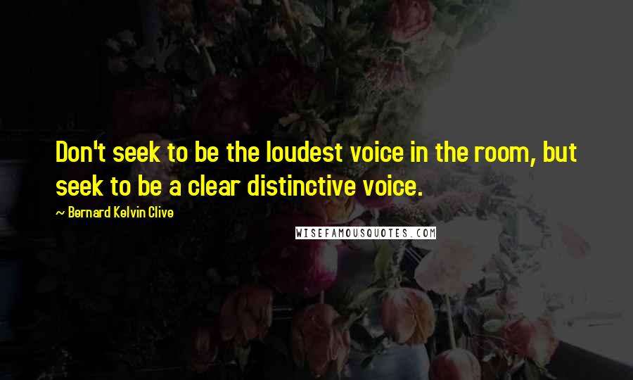 Bernard Kelvin Clive Quotes: Don't seek to be the loudest voice in the room, but seek to be a clear distinctive voice.