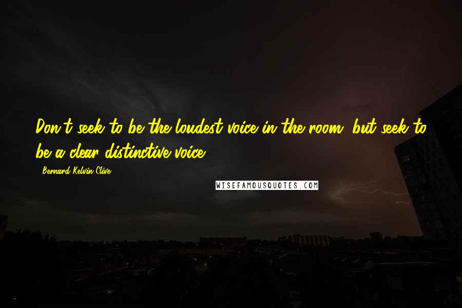 Bernard Kelvin Clive Quotes: Don't seek to be the loudest voice in the room, but seek to be a clear distinctive voice.