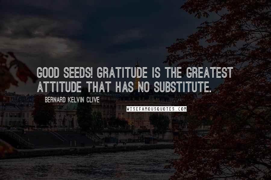 Bernard Kelvin Clive Quotes: Good Seeds! Gratitude is the Greatest Attitude that has no Substitute.