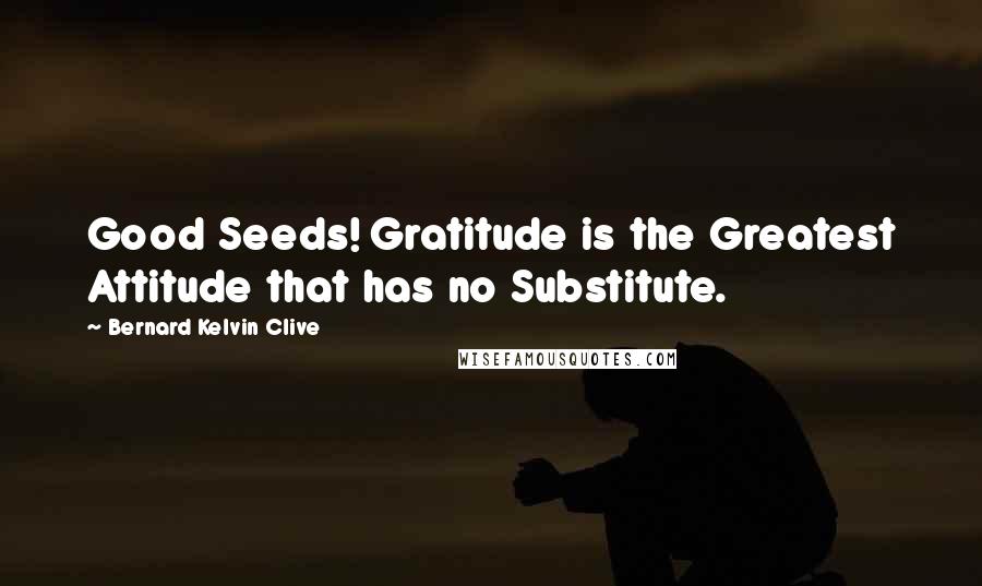 Bernard Kelvin Clive Quotes: Good Seeds! Gratitude is the Greatest Attitude that has no Substitute.