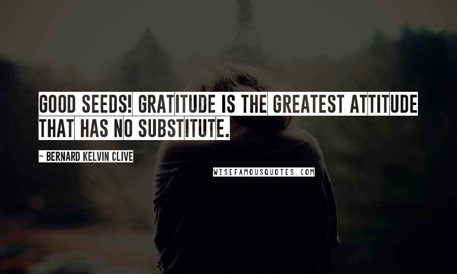 Bernard Kelvin Clive Quotes: Good Seeds! Gratitude is the Greatest Attitude that has no Substitute.