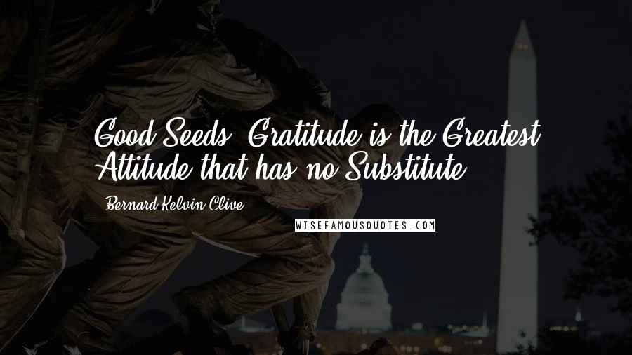 Bernard Kelvin Clive Quotes: Good Seeds! Gratitude is the Greatest Attitude that has no Substitute.