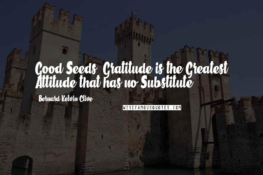 Bernard Kelvin Clive Quotes: Good Seeds! Gratitude is the Greatest Attitude that has no Substitute.