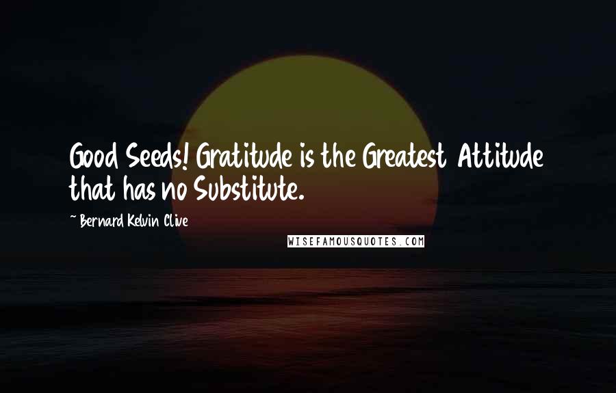 Bernard Kelvin Clive Quotes: Good Seeds! Gratitude is the Greatest Attitude that has no Substitute.