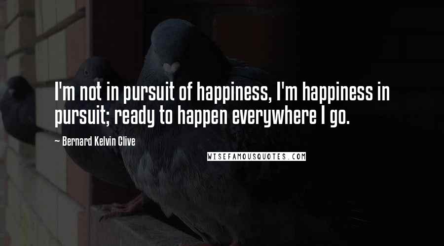 Bernard Kelvin Clive Quotes: I'm not in pursuit of happiness, I'm happiness in pursuit; ready to happen everywhere I go.