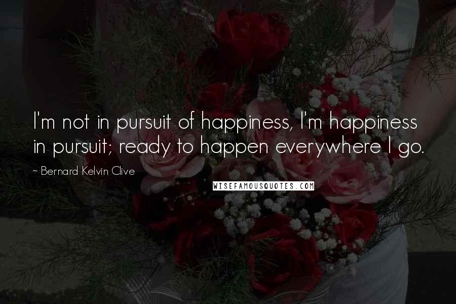 Bernard Kelvin Clive Quotes: I'm not in pursuit of happiness, I'm happiness in pursuit; ready to happen everywhere I go.