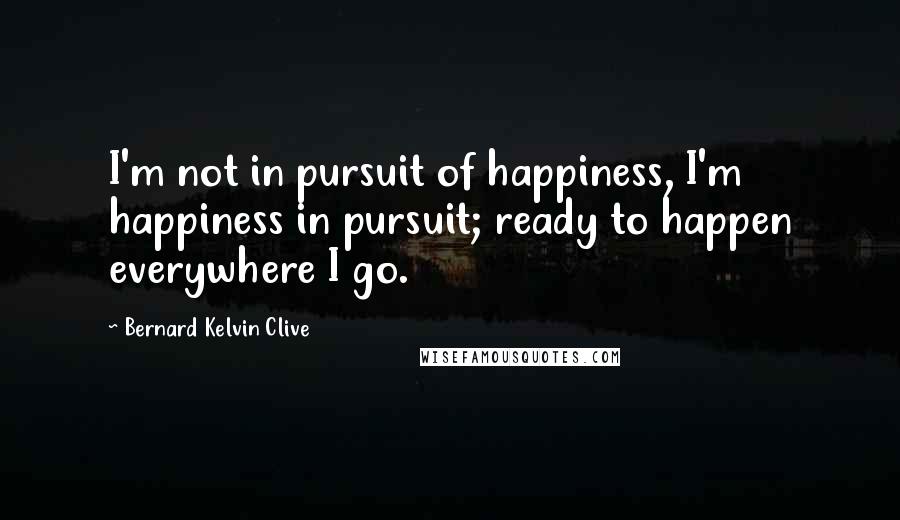 Bernard Kelvin Clive Quotes: I'm not in pursuit of happiness, I'm happiness in pursuit; ready to happen everywhere I go.