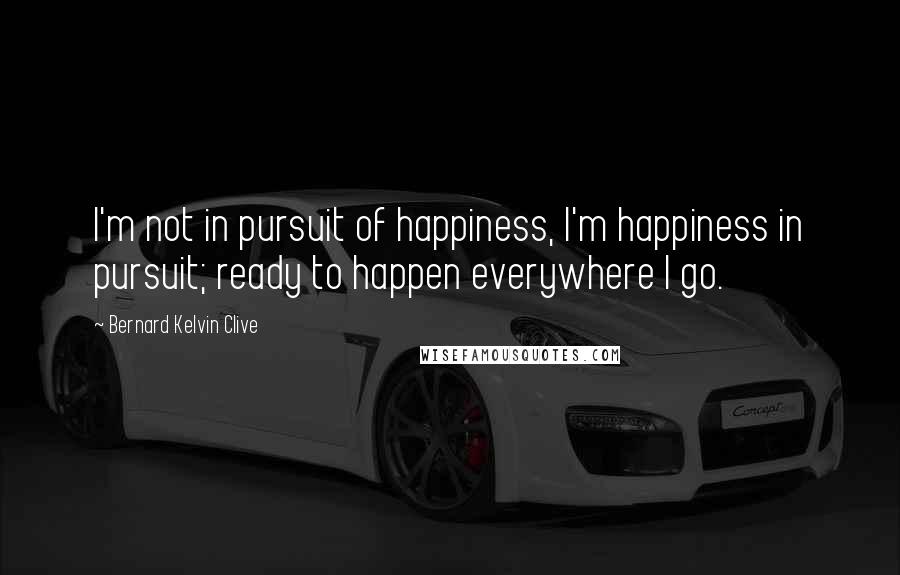 Bernard Kelvin Clive Quotes: I'm not in pursuit of happiness, I'm happiness in pursuit; ready to happen everywhere I go.
