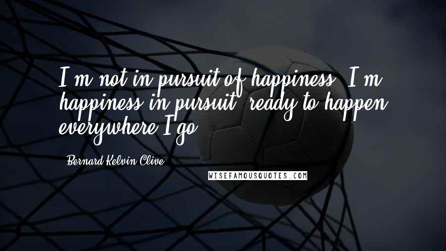 Bernard Kelvin Clive Quotes: I'm not in pursuit of happiness, I'm happiness in pursuit; ready to happen everywhere I go.