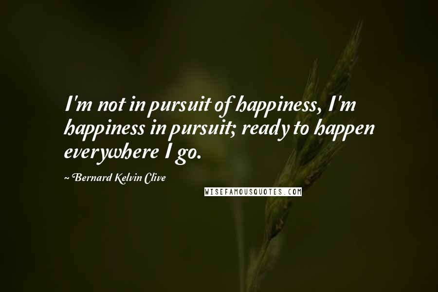 Bernard Kelvin Clive Quotes: I'm not in pursuit of happiness, I'm happiness in pursuit; ready to happen everywhere I go.