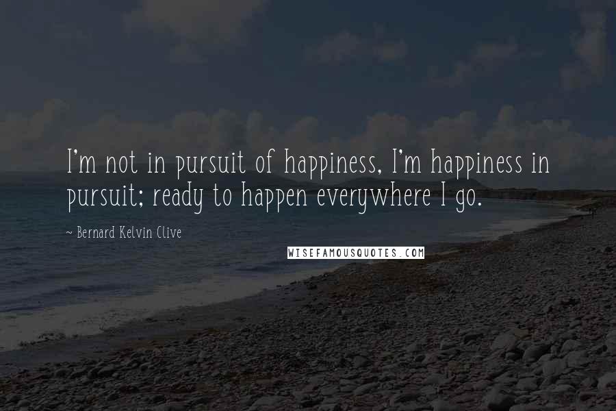 Bernard Kelvin Clive Quotes: I'm not in pursuit of happiness, I'm happiness in pursuit; ready to happen everywhere I go.